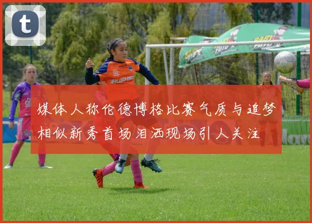 媒体人称伦德博格比赛气质与追梦相似新秀首场泪洒现场引人关注