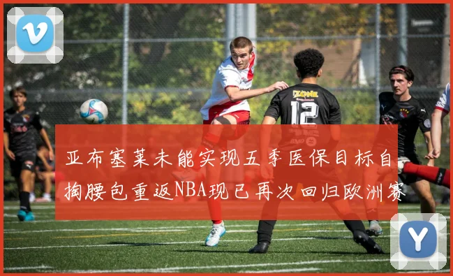 亚布塞莱未能实现五季医保目标自掏腰包重返NBA现已再次回归欧洲赛场