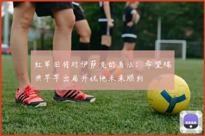 红军旧将对伊萨克的看法：希望瑞典早早出局并祝他未来顺利