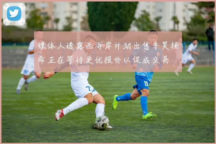 媒体人透露西海岸计划出售李昊杨希正在等待更优报价以促成交易