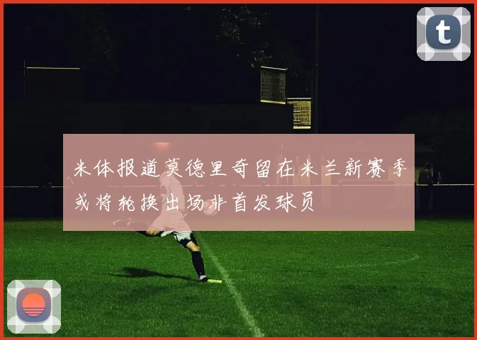 米体报道莫德里奇留在米兰新赛季或将轮换出场非首发球员