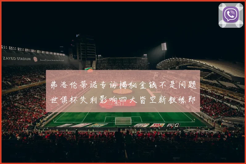 弗洛伦蒂诺专访揭秘金钱不是问题世俱杯失利影响四大皆空新教练即将到来