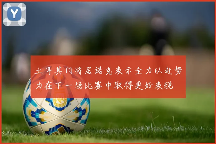 土耳其门将居诺克表示全力以赴努力在下一场比赛中取得更好表现