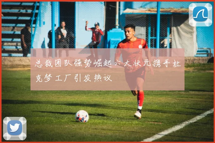 总裁团队强势崛起六大状元携手杜克梦工厂引发热议