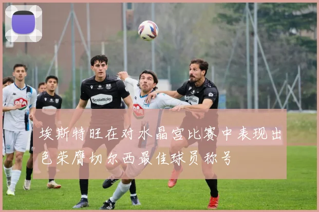 埃斯特旺在对水晶宫比赛中表现出色荣膺切尔西最佳球员称号