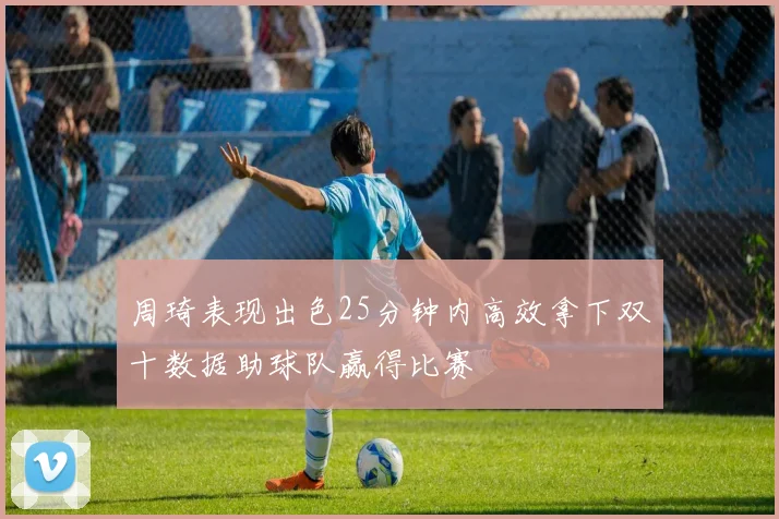 周琦表现出色25分钟内高效拿下双十数据助球队赢得比赛