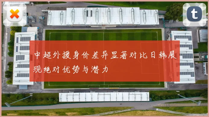 中超外援身价差异显著对比日韩展现绝对优势与潜力