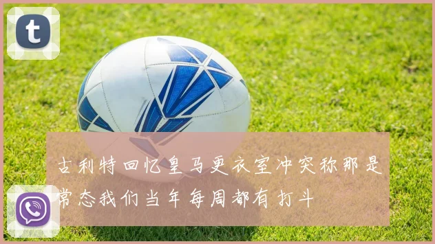古利特回忆皇马更衣室冲突称那是常态我们当年每周都有打斗