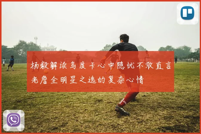 杨毅解读乌度卡心中隐忧不敢直言老詹全明星之选的复杂心情