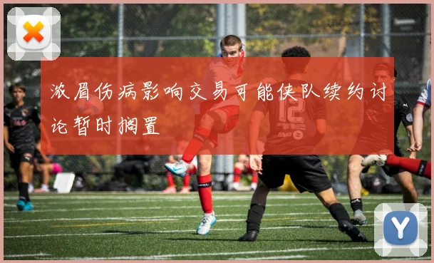 浓眉伤病影响交易可能侠队续约讨论暂时搁置