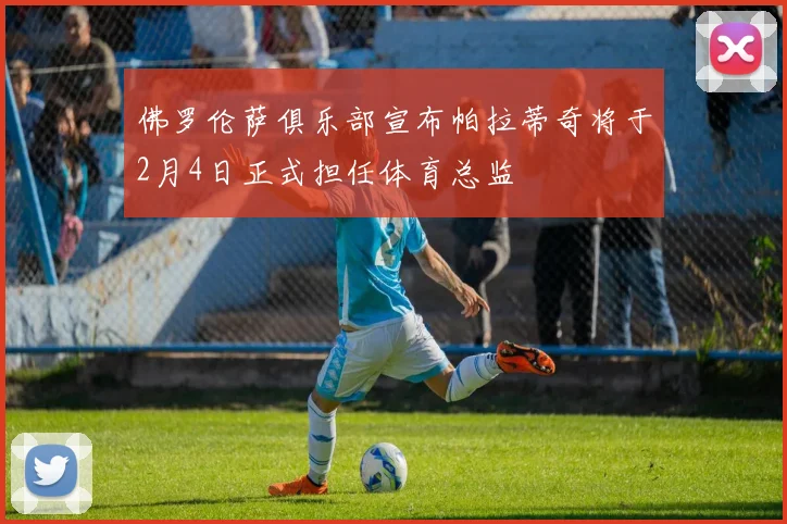 佛罗伦萨俱乐部宣布帕拉蒂奇将于2月4日正式担任体育总监