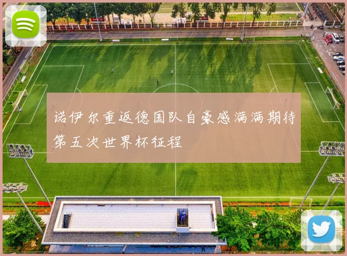 诺伊尔重返德国队自豪感满满期待第五次世界杯征程