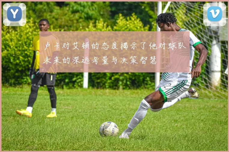 卢卡对艾顿的态度揭示了他对球队未来的深远考量与决策智慧