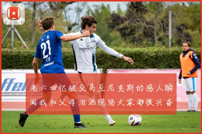 老六回忆被交易至尼克斯的感人瞬间我和父母泪洒现场大家都很兴奋
