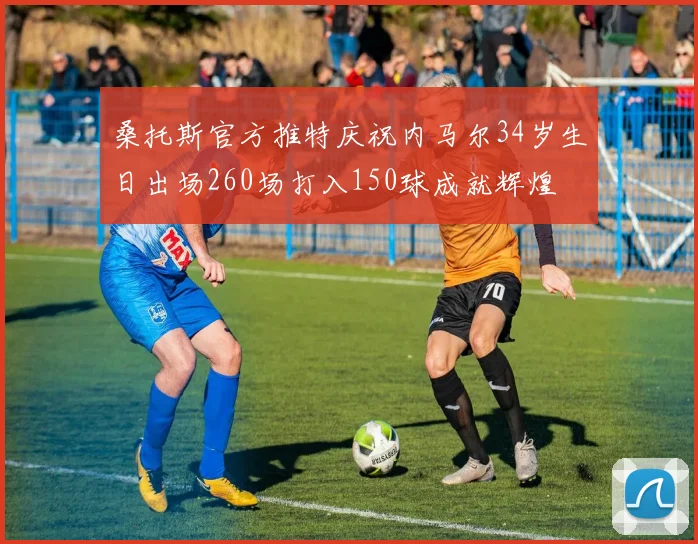 桑托斯官方推特庆祝内马尔34岁生日出场260场打入150球成就辉煌