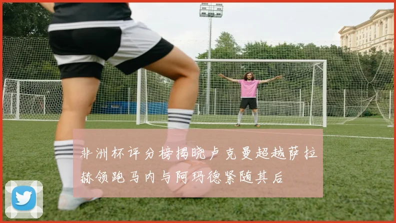 非洲杯评分榜揭晓卢克曼超越萨拉赫领跑马内与阿玛德紧随其后