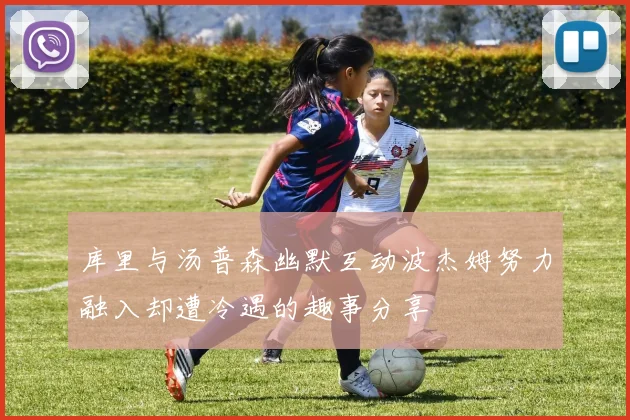 库里与汤普森幽默互动波杰姆努力融入却遭冷遇的趣事分享