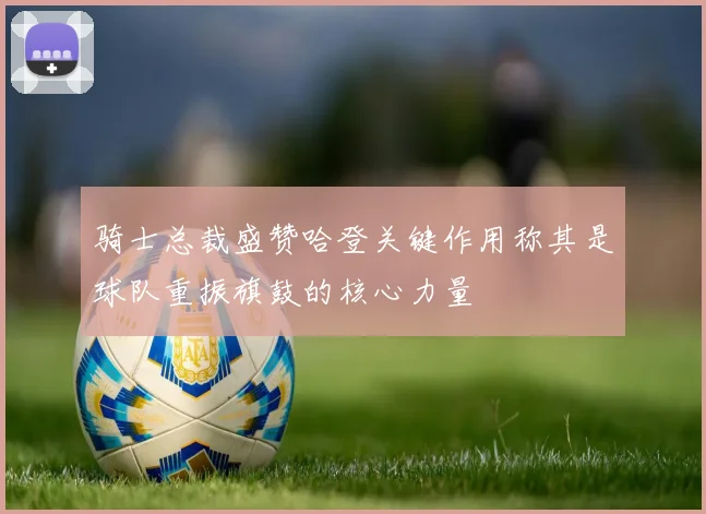 骑士总裁盛赞哈登关键作用称其是球队重振旗鼓的核心力量