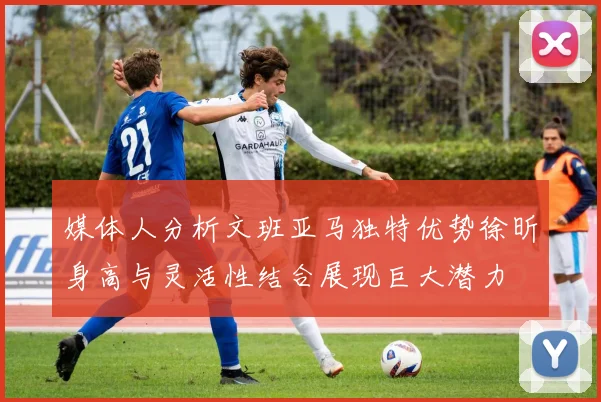 媒体人分析文班亚马独特优势徐昕身高与灵活性结合展现巨大潜力