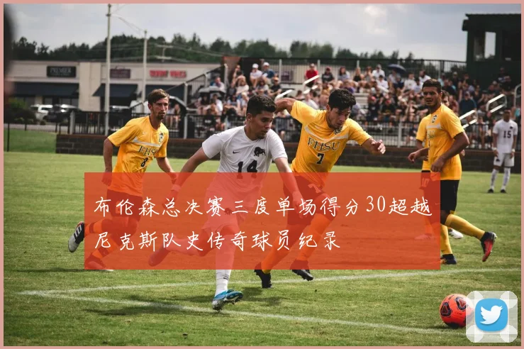 布伦森总决赛三度单场得分30超越尼克斯队史传奇球员纪录